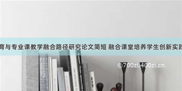 创新创业教育与专业课教学融合路径研究论文简短 融合课堂培养学生创新实践能力的策略