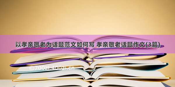 以孝亲敬老为话题范文如何写 孝亲敬老话题作文(3篇)