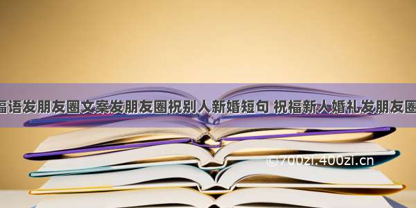 新人结婚祝福语发朋友圈文案发朋友圈祝别人新婚短句 祝福新人婚礼发朋友圈的话语(8篇)