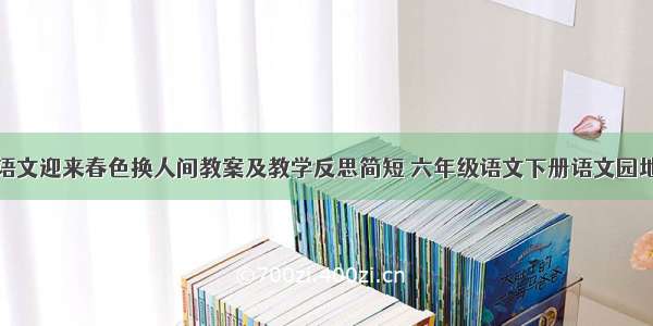 小学六年级语文迎来春色换人间教案及教学反思简短 六年级语文下册语文园地一教学反思