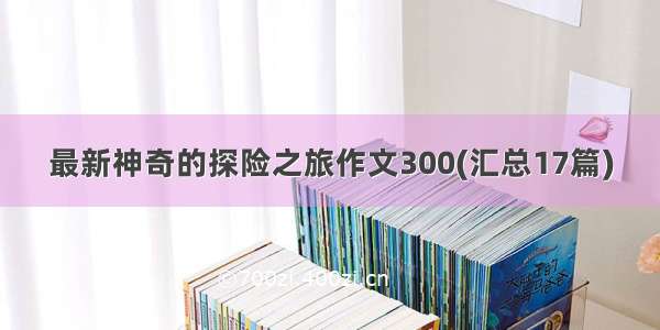 最新神奇的探险之旅作文300(汇总17篇)