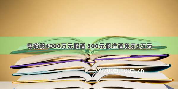 粤销毁4000万元假酒 300元假洋酒竟卖3万元