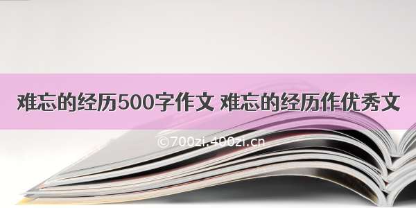 难忘的经历500字作文 难忘的经历作优秀文