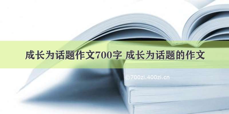 成长为话题作文700字 成长为话题的作文