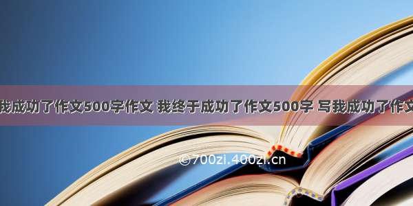 我成功了作文500字作文 我终于成功了作文500字 写我成功了作文