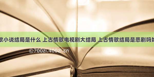 上古情歌小说结局是什么 上古情歌电视剧大结局 上古情歌结局是悲剧吗好的坏的