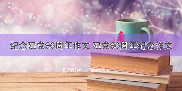 纪念建党96周年作文 建党96周年纪念作文