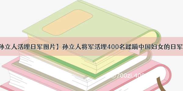 【孙立人活埋日军图片】孙立人将军活埋400名蹂躏中国妇女的日军内幕