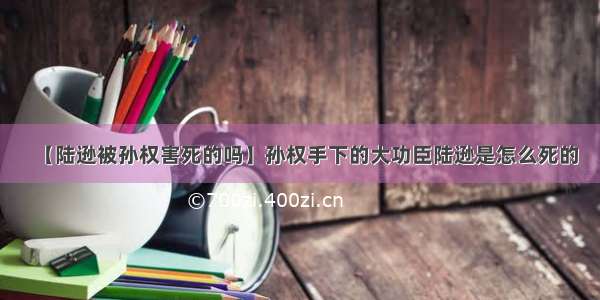 【陆逊被孙权害死的吗】孙权手下的大功臣陆逊是怎么死的