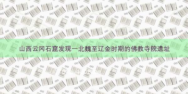 山西云冈石窟发现一北魏至辽金时期的佛教寺院遗址