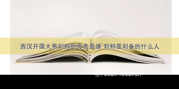 西汉开国大帝刘邦的母亲是谁 刘邦是刘备的什么人