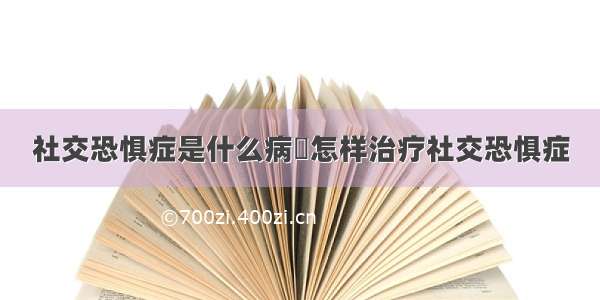 社交恐惧症是什么病	怎样治疗社交恐惧症