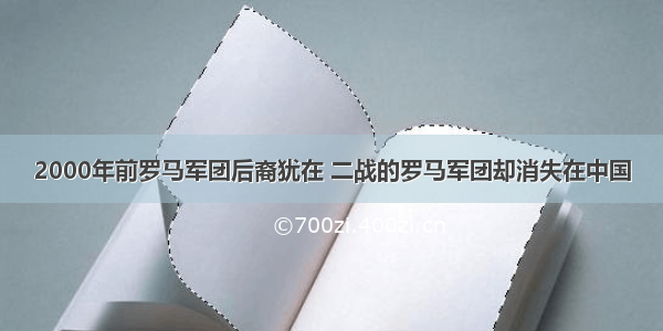 2000年前罗马军团后裔犹在 二战的罗马军团却消失在中国