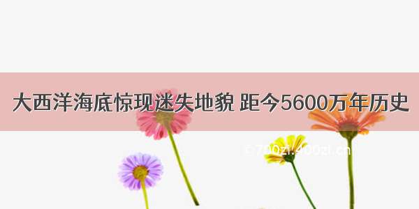 大西洋海底惊现迷失地貌 距今5600万年历史