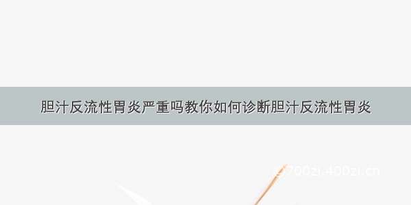 胆汁反流性胃炎严重吗教你如何诊断胆汁反流性胃炎