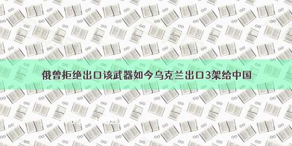 俄曾拒绝出口该武器如今乌克兰出口3架给中国