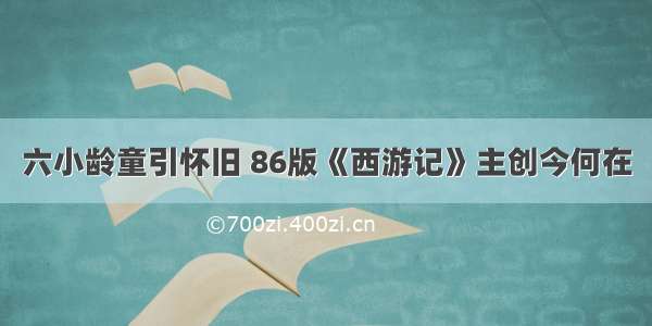 六小龄童引怀旧 86版《西游记》主创今何在