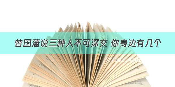 曾国藩说三种人不可深交 你身边有几个