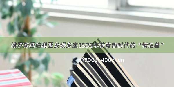 俄罗斯西伯利亚发现多座3500年前青铜时代的“情侣墓”