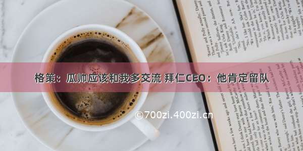 格策：瓜帅应该和我多交流 拜仁CEO：他肯定留队