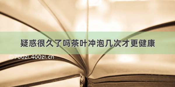 疑惑很久了吗茶叶冲泡几次才更健康