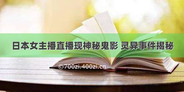 日本女主播直播现神秘鬼影 灵异事件揭秘