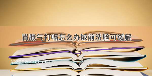 胃胀气打嗝怎么办饭前洗脸可缓解