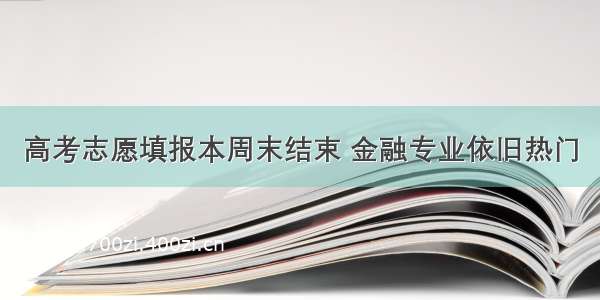 高考志愿填报本周末结束 金融专业依旧热门