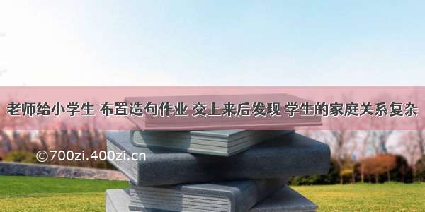 老师给小学生 布置造句作业 交上来后发现 学生的家庭关系复杂