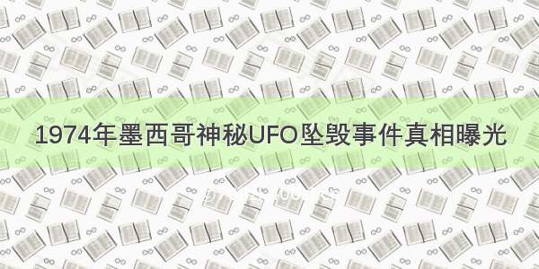 1974年墨西哥神秘UFO坠毁事件真相曝光