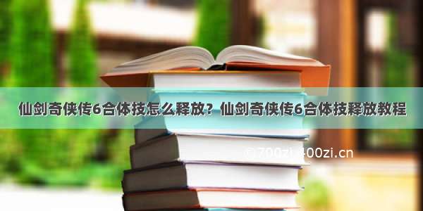 仙剑奇侠传6合体技怎么释放？仙剑奇侠传6合体技释放教程