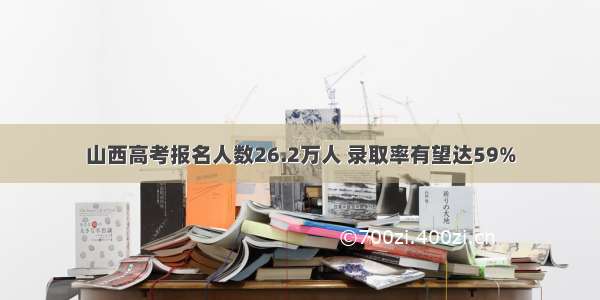 山西高考报名人数26.2万人 录取率有望达59%