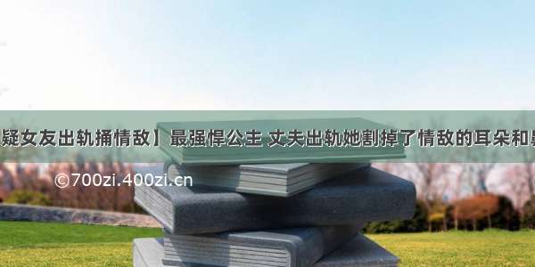 【疑女友出轨捅情敌】最强悍公主 丈夫出轨她割掉了情敌的耳朵和鼻子