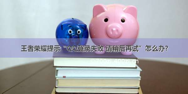 王者荣耀提示“QQ登录失败 请稍后再试”怎么办？