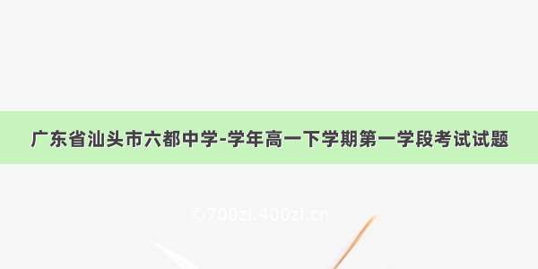 广东省汕头市六都中学-学年高一下学期第一学段考试试题