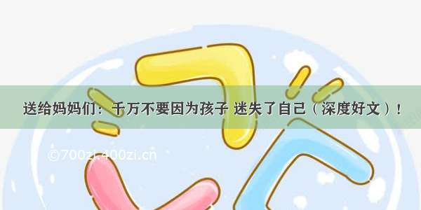 送给妈妈们：千万不要因为孩子 迷失了自己（深度好文）！