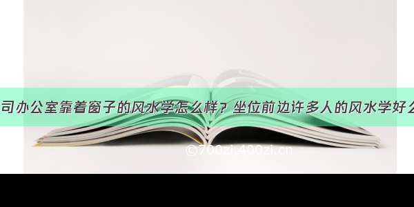 公司办公室靠着窗子的风水学怎么样？坐位前边许多人的风水学好么？