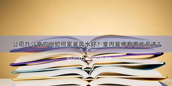 公司办公室应当如何家装风水好？室内装修有哪些忌讳？