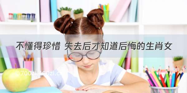 不懂得珍惜 失去后才知道后悔的生肖女