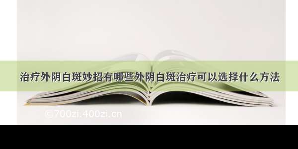 治疗外阴白斑妙招有哪些外阴白斑治疗可以选择什么方法