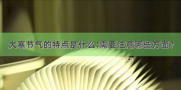 大寒节气的特点是什么:需要注意哪些方面？