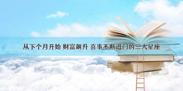 从下个月开始 财富飙升 喜事不断进门的三大星座