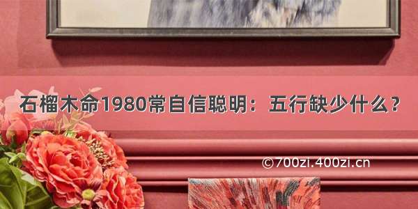 石榴木命1980常自信聪明：五行缺少什么？