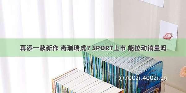 再添一款新作 奇瑞瑞虎7 SPORT上市 能拉动销量吗