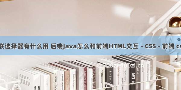 css的串联选择器有什么用 后端Java怎么和前端HTML交互 – CSS – 前端 css 父元素