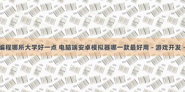 游戏编程哪所大学好一点 电脑端安卓模拟器哪一款最好用 – 游戏开发 – 前端