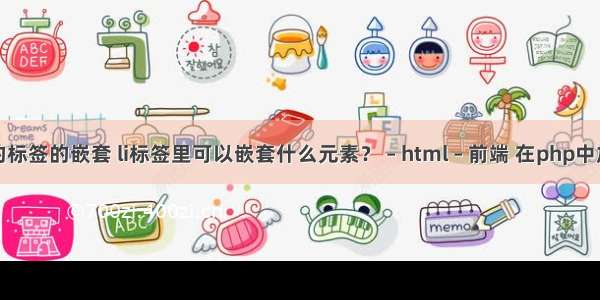 html中的标签的嵌套 li标签里可以嵌套什么元素？ – html – 前端 在php中加入html