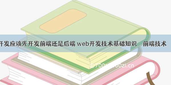 网站开发应该先开发前端还是后端 web开发技术基础知识 – 前端技术 – 前端