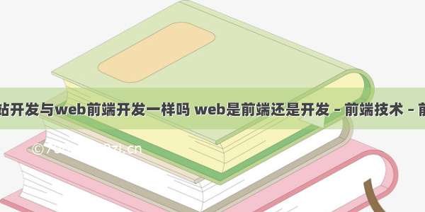 网站开发与web前端开发一样吗 web是前端还是开发 – 前端技术 – 前端