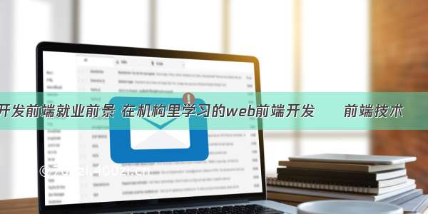 网站开发前端就业前景 在机构里学习的web前端开发 – 前端技术 – 前端